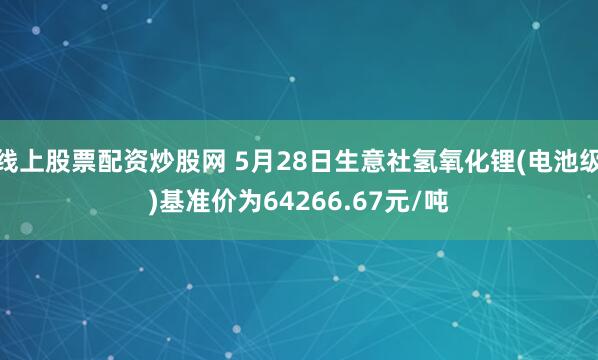 线上股票配资炒股网 5月28日生意社氢氧化锂(电池级)基准价为64266.67元/吨
