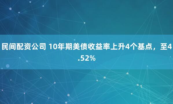 民间配资公司 10年期美债收益率上升4个基点，至4.52%