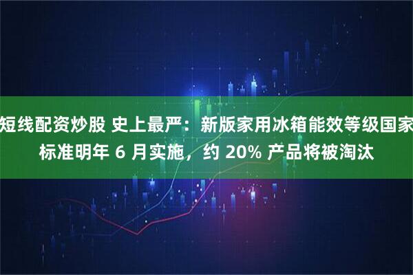 短线配资炒股 史上最严：新版家用冰箱能效等级国家标准明年 6 月实施，约 20% 产品将被淘汰