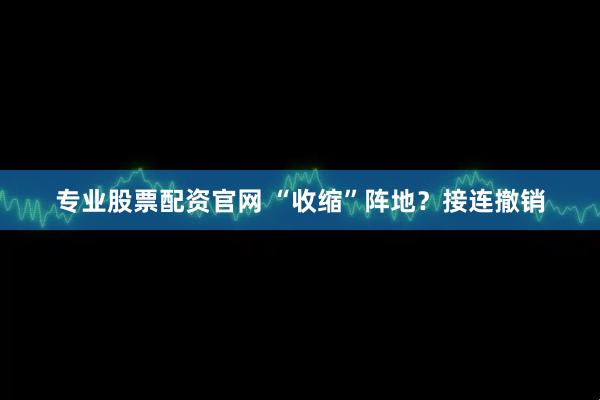 专业股票配资官网 “收缩”阵地？接连撤销