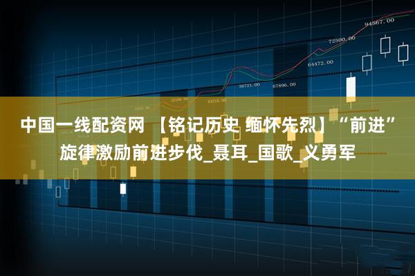 中国一线配资网 【铭记历史 缅怀先烈】“前进”旋律激励前进步伐_聂耳_国歌_义勇军