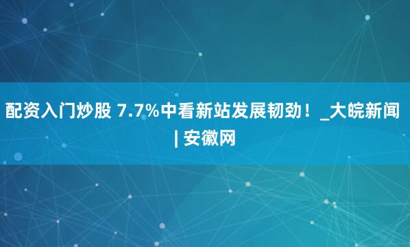 配资入门炒股 7.7%中看新站发展韧劲！_大皖新闻 | 安徽网