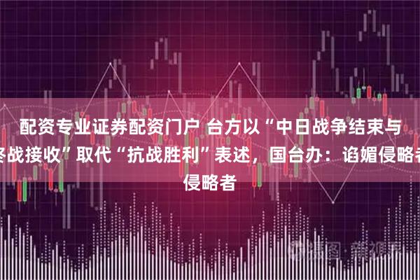 配资专业证券配资门户 台方以“中日战争结束与终战接收”取代“抗战胜利”表述，国台办：谄媚侵略者