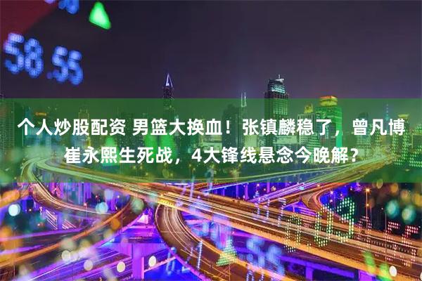 个人炒股配资 男篮大换血!张镇麟稳了,曾凡博崔永熙生死战,4大锋线悬念今晚解?