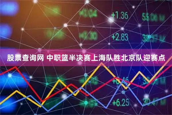 股票查询网 中职篮半决赛上海队胜北京队迎赛点
