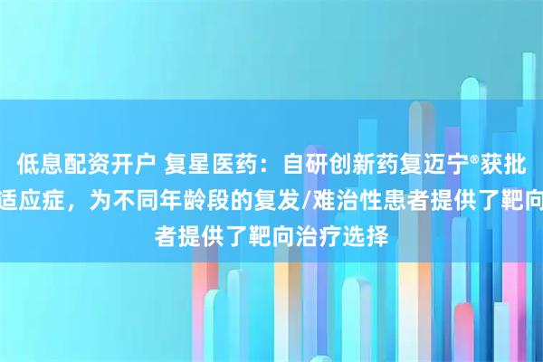 低息配资开户 复星医药：自研创新药复迈宁®获批儿童LCH适应症，为不同年龄段的复发/难治性患者提供了靶向治疗选择