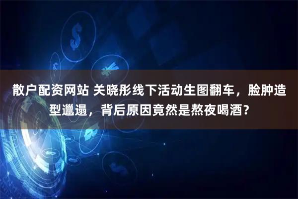 散户配资网站 关晓彤线下活动生图翻车，脸肿造型邋遢，背后原因竟然是熬夜喝酒？