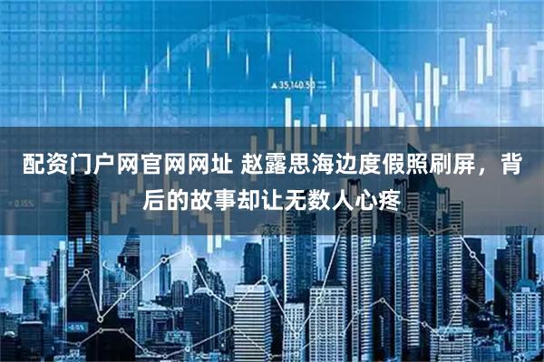 配资门户网官网网址 赵露思海边度假照刷屏,背后的故事却让无数人心疼