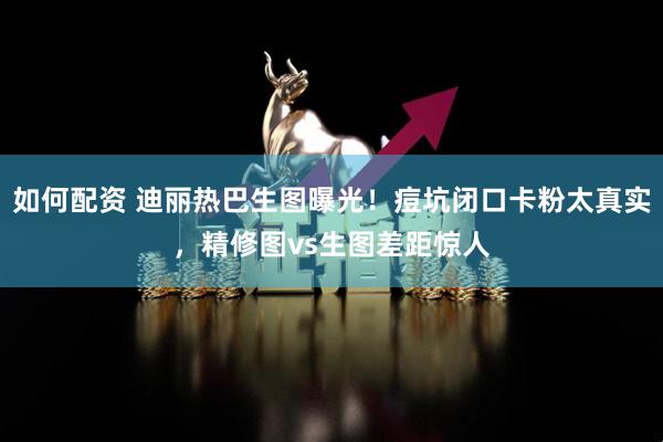 如何配资 迪丽热巴生图曝光！痘坑闭口卡粉太真实，精修图vs生图差距惊人
