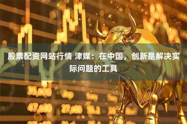 股票配资网站行情 津媒：在中国，创新是解决实际问题的工具