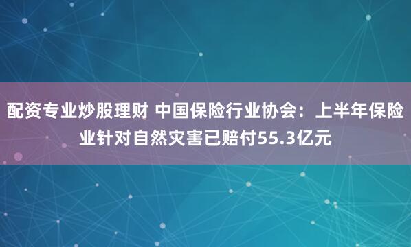 配资专业炒股理财 中国保险行业协会：上半年保险业针对自然灾害已赔付55.3亿元