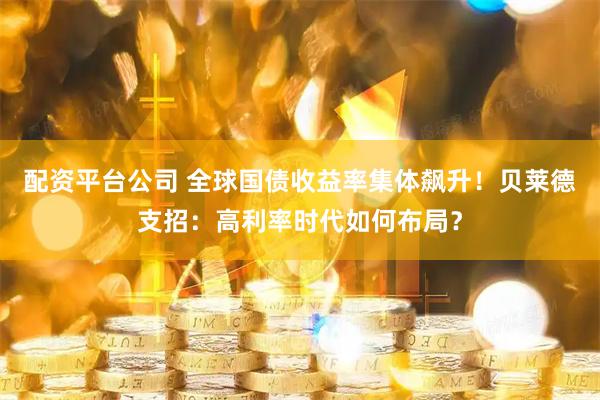 配资平台公司 全球国债收益率集体飙升！贝莱德支招：高利率时代如何布局？