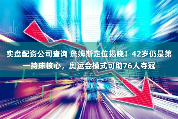 实盘配资公司查询 詹姆斯定位揭晓！42岁仍是第一持球核心，奥运会模式可助76人夺冠