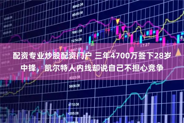 配资专业炒股配资门户 三年4700万签下28岁中锋，凯尔特人内线却说自己不担心竞争