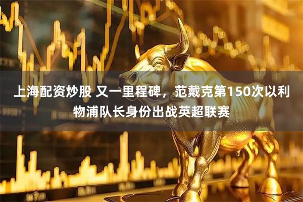 上海配资炒股 又一里程碑，范戴克第150次以利物浦队长身份出战英超联赛